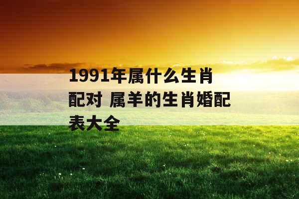 1991年属什么生肖配对 属羊的生肖婚配表大全