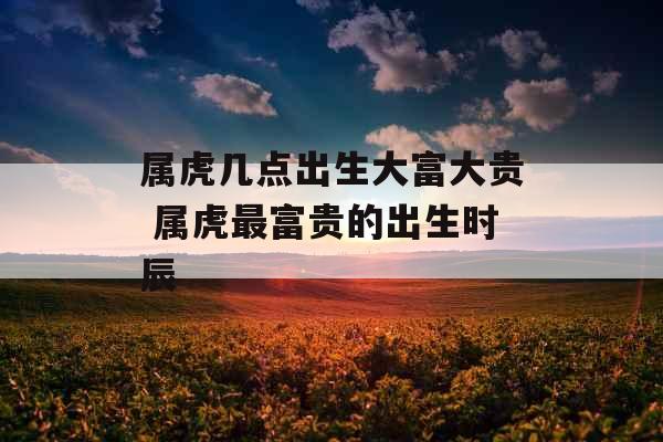 属虎几点出生大富大贵 属虎最富贵的出生时辰 属虎几点出生大富大贵 属虎最富贵的出生时辰