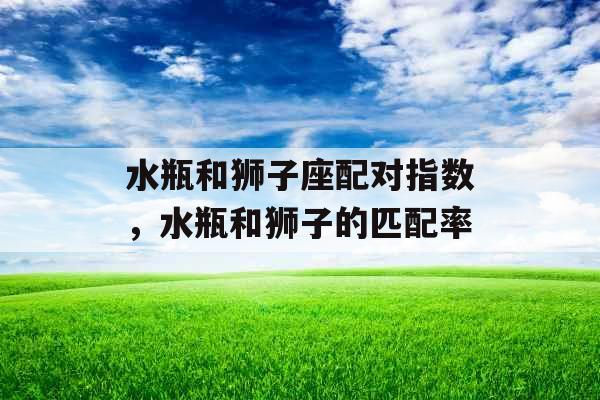水瓶和狮子座配对指数,水瓶和狮子的匹配率 水瓶和狮子座配对指数,水瓶和狮子的匹配率