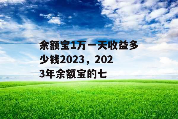 余额宝1万一天收益多少钱2023，2023年余额宝的七