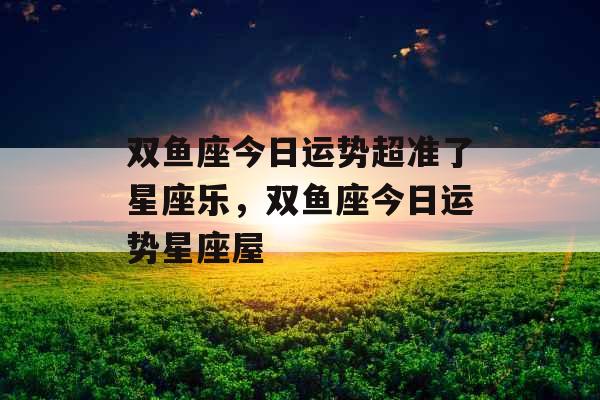 双鱼座今日运势超准了星座乐,双鱼座今日运势星座屋 双鱼座今日运势超准了星座乐,双鱼座今日运势星座屋