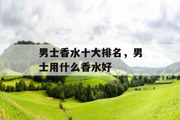 男士香水十大排名,男士用什么香水好 男士香水十大排名,男士用什么香水好