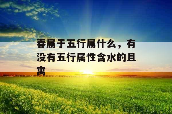 春属于五行属什么,有没有五行属性含水的且寓 春属于五行属什么,有没有五行属性含水的且寓