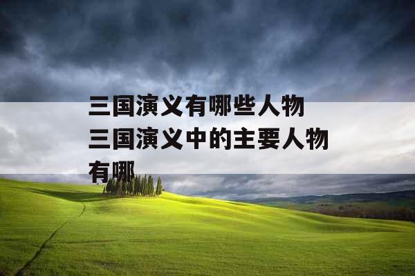 三国演义有哪些人物 三国演义中的主要人物有哪