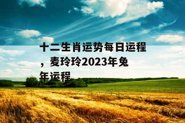 十二生肖运势每日运程，麦玲玲2023年兔年运程