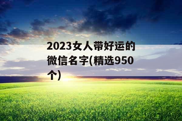 2023女人带好运的微信名字(精选950个)