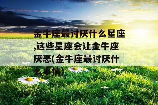 金牛座最讨厌什么星座,这些星座会让金牛座厌恶(金牛座最讨厌什么事情)