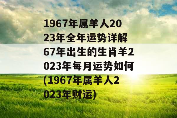 1967年属羊人2023年全年运势详解 67年出生的生肖羊2023年每月运势如何(1967年属羊人2023年财运)