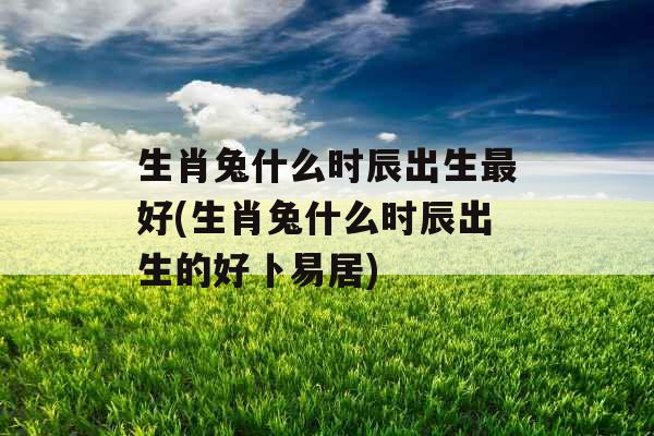 生肖兔什么时辰出生最好(生肖兔什么时辰出生的好卜易居)