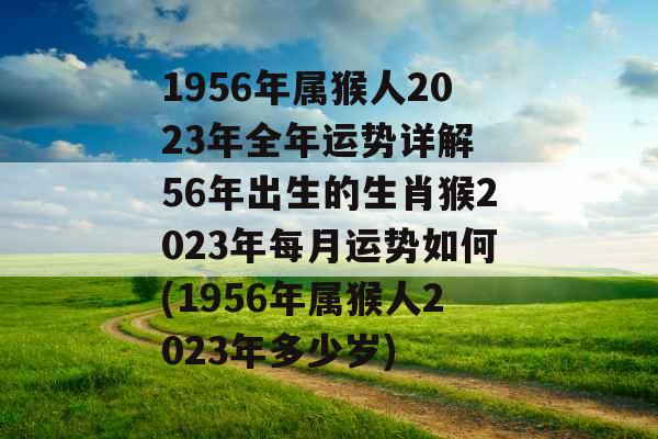 1956年属猴人2023年全年运势详解 56年出生的生肖猴2023年每月运势如何(1956年属猴人2023年多少岁)