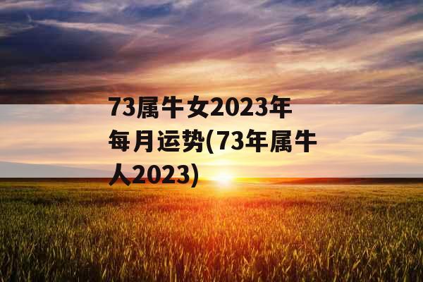 73属牛女2023年每月运势(73年属牛人2023)