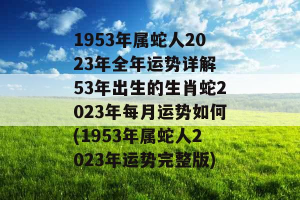 1953年属蛇人2023年全年运势详解 53年出生的生肖蛇2023年每月运势如何(1953年属蛇人2023年运势完整版)