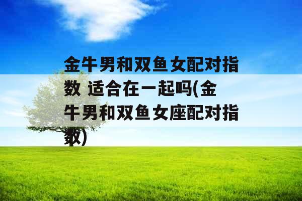 金牛男和双鱼女配对指数 适合在一起吗(金牛男和双鱼女座配对指数)