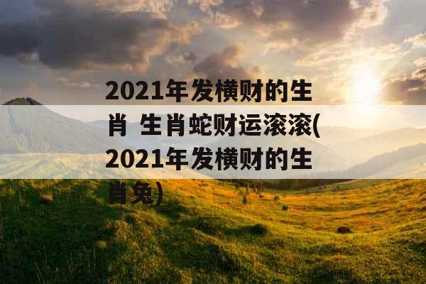 2021年发横财的生肖 生肖蛇财运滚滚(2021年发横财的生肖兔)