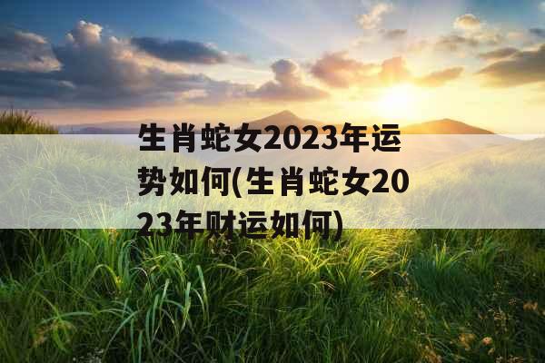 生肖蛇女2023年运势如何(生肖蛇女2023年财运如何)