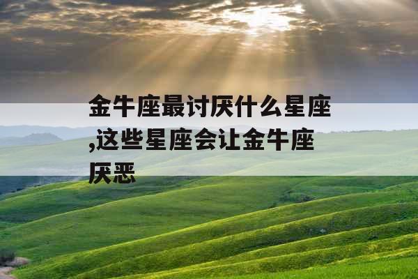 金牛座最讨厌什么星座,这些星座会让金牛座厌恶 金牛座最讨厌什么星座,这些星座会让金牛座厌恶