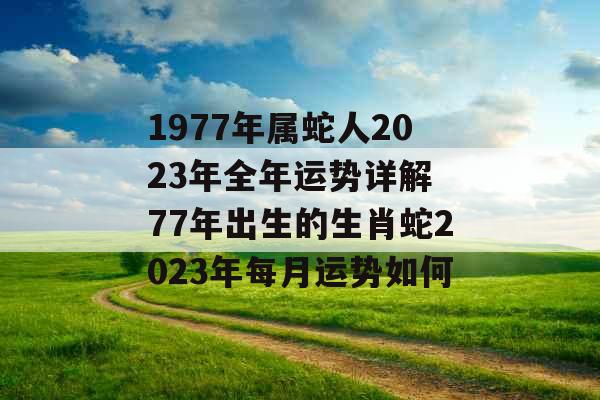 1977年属蛇人2023年全年运势详解 77年出生的生肖蛇2023年每月运势如何