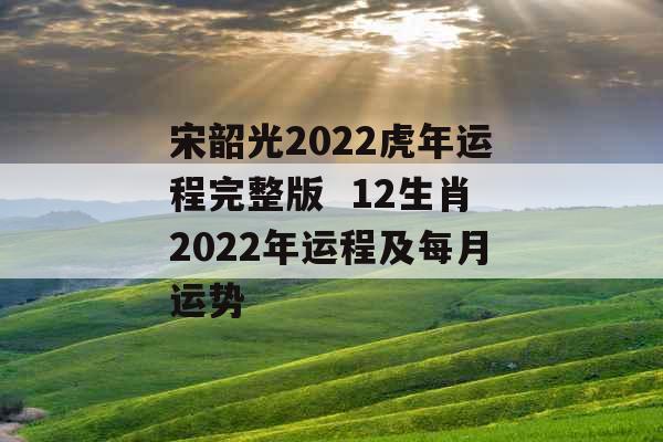 宋韶光2022虎年运程完整版  12生肖2022年运程及每月运势