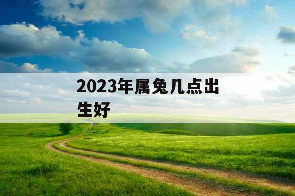 2023年属兔几点出生好 2023年属兔几点出生好