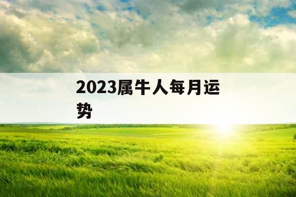 2023属牛人每月运势 2023属牛人每月运势