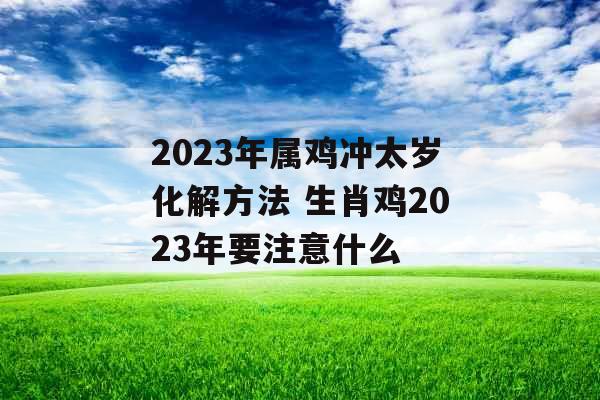 2023年属鸡冲太岁化解方法 生肖鸡2023年要注意什么