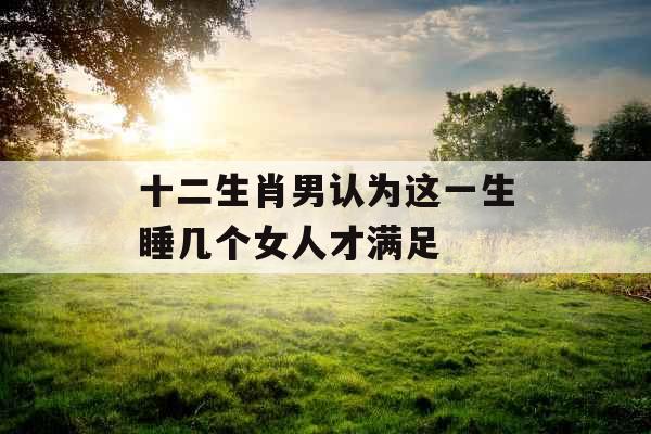 十二生肖男认为这一生睡几个女人才满足