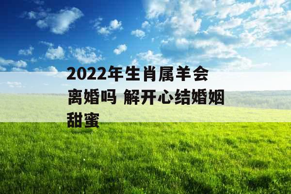 2022年生肖属羊会离婚吗 解开心结婚姻甜蜜