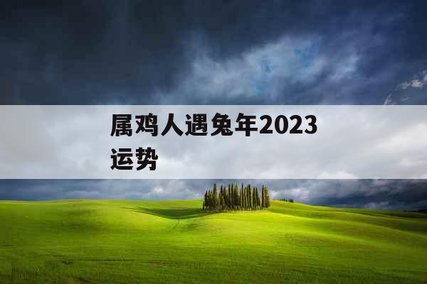 属鸡人遇兔年2023运势