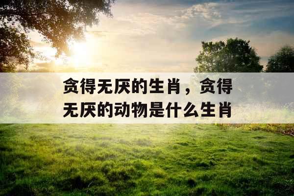 贪得无厌的生肖,贪得无厌的动物是什么生肖 贪得无厌的生肖,贪得无厌的动物是什么生肖