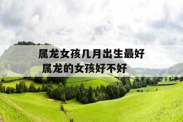 属龙女孩几月出生最好 属龙的女孩好不好