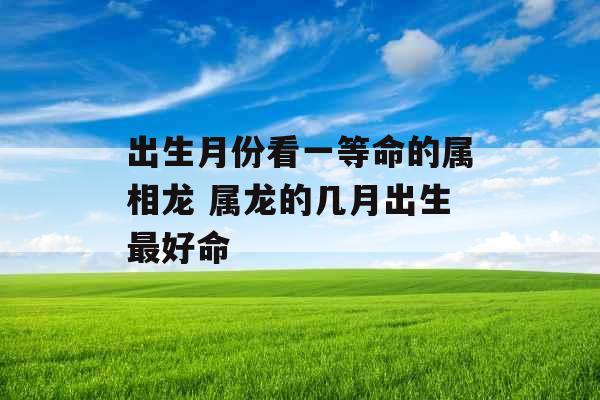 出生月份看一等命的属相龙 属龙的几月出生最好命 出生月份看一等命的属相龙 属龙的几月出生最好命