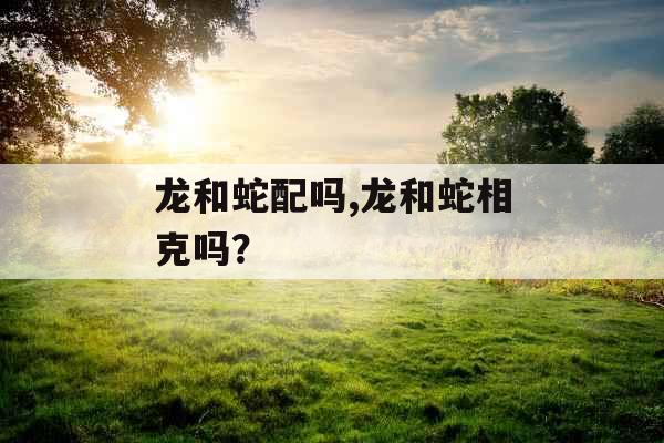 龙和蛇配吗,龙和蛇相克吗? 龙和蛇配吗,龙和蛇相克吗?