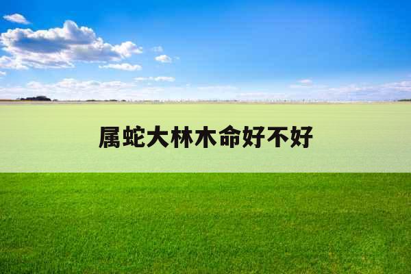 属蛇大林木命好不好 属蛇大林木命好不好