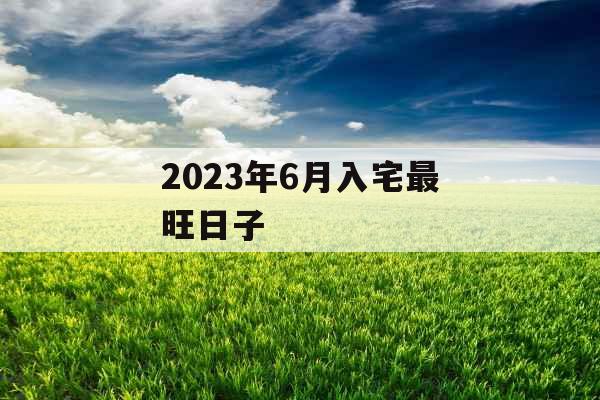 2023年6月入宅最旺日子 2023年6月入宅最旺日子