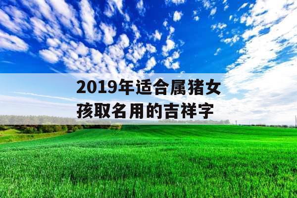 2019年适合属猪女孩取名用的吉祥字 2019年适合属猪女孩取名用的吉祥字
