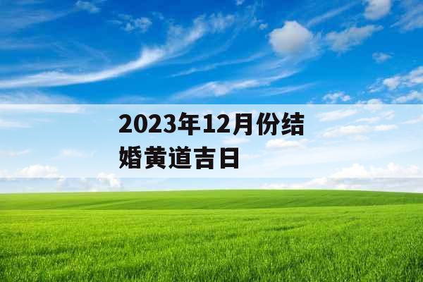 2023年12月份结婚黄道吉日 2023年12月份结婚黄道吉日