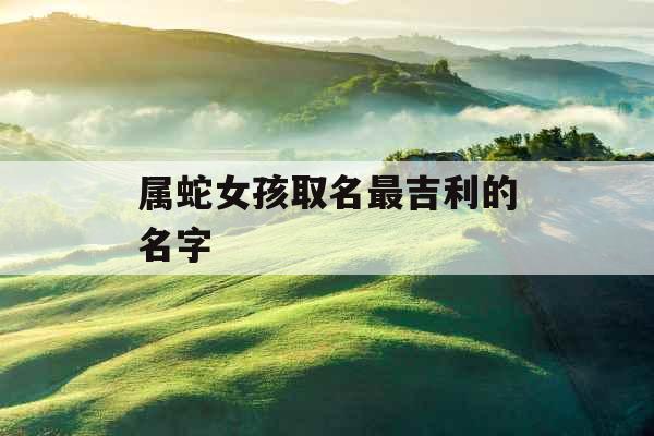 属蛇女孩取名最吉利的名字 属蛇女孩取名最吉利的名字