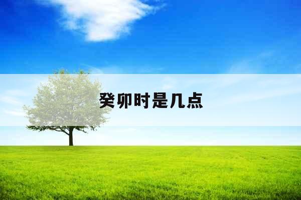 癸卯时是几点 癸卯时是几点
