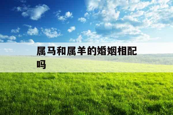 属马和属羊的婚姻相配吗 属马和属羊的婚姻相配吗