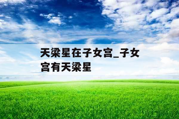 天梁星在子女宫_子女宫有天梁星 天梁星在子女宫_子女宫有天梁星