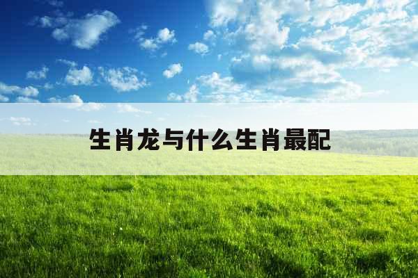 生肖龙与什么生肖最配 生肖龙与什么生肖最配