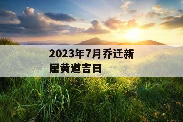 2023年7月乔迁新居黄道吉日 2023年7月乔迁新居黄道吉日