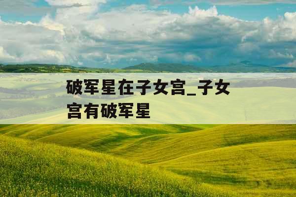 破军星在子女宫_子女宫有破军星 破军星在子女宫_子女宫有破军星