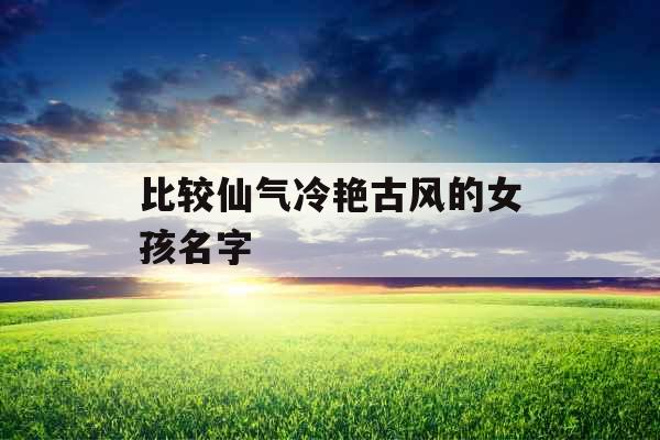 比较仙气冷艳古风的女孩名字 比较仙气冷艳古风的女孩名字