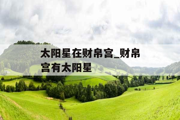 太阳星在财帛宫_财帛宫有太阳星 太阳星在财帛宫_财帛宫有太阳星