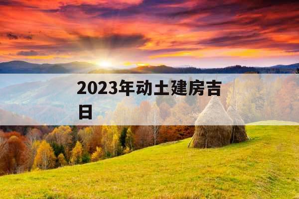 2023年动土建房吉日 2023年动土建房吉日