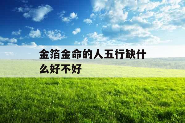 金箔金命的人五行缺什么好不好 金箔金命的人五行缺什么好不好