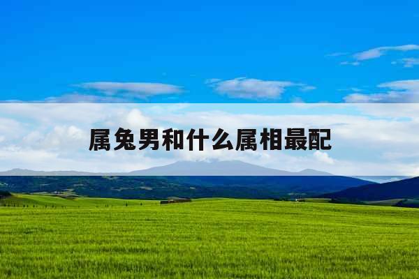 属兔男和什么属相最配 属兔男和什么属相最配