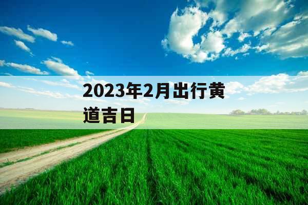 2023年2月出行黄道吉日 2023年2月出行黄道吉日