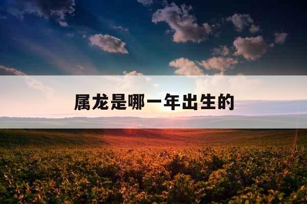 属龙是哪一年出生的 属龙是哪一年出生的